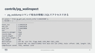© 2022, Amazon Web Services, Inc. or its affiliates.
contrib/pg_walinspect
• pg_waldumpコマンド相当の情報にSQLでアクセスできる
28
=# select * from pg_get_wal_record_info('1/A4619C00');
-[ RECORD 1 ]----+--------------------------------------------------------------------------------------
-------------------------------------
start_lsn | 1/A4619C10
end_lsn | 1/A4619E38
prev_lsn | 1/A4619BD0
xid | 774
resource_manager | Heap
record_type | LOCK
record_length | 545
main_data_length | 8
fpi_length | 484
description | off 46: xid 774: flags 0x01 LOCK_ONLY EXCL_LOCK
block_ref | blkref #0: rel 1663/5/16462 fork main blk 114 (FPW); hole: offset: 268, length: 116,
compression saved: 7592, method: zstd
 