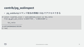 © 2022, Amazon Web Services, Inc. or its affiliates.
contrib/pg_walinspect
• pg_waldumpコマンド相当の情報にSQLでアクセスできる
30
=# select (sum(fpi_size) / sum(combined_size)) as fpi_ratio
from pg_get_wal_stats('1/A45F7758', '1/B0115CB0’);
fpi_ratio
------------------------
0.69724450466641785596
(1 row)
 