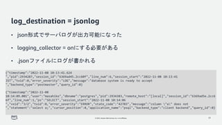 © 2022, Amazon Web Services, Inc. or its affiliates.
log_destination = jsonlog
• json形式でサーバログが出力可能になった
• logging_collector = onにする必要がある
• .jsonファイルにログが書かれる
31
{"timestamp":"2022-11-08 10:13:41.624
","pid":2934287,"session_id":"6369ad45.2cc60f","line_num":6,"session_start":"2022-11-08 10:13:41
JST","txid":0,"error_severity":"LOG","message":"database system is ready to accept
","backend_type":"postmaster","query_id":0}
{"timestamp":"2022-11-08
10:14:09.001","user":"masahiko","dbname":"postgres","pid":2934383,"remote_host":"[local]","session_id":"6369ad5e.2cc6
6f","line_num":1,"ps":"SELECT","session_start":"2022-11-08 10:14:06
","vxid":"3/2","txid":0,"error_severity":"ERROR","state_code":"42703","message":"column "a" does not
","statement":"select a;","cursor_position":8,"application_name":"psql","backend_type":"client backend","query_id":0}
 