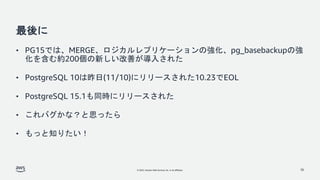© 2022, Amazon Web Services, Inc. or its affiliates.
最後に
• PG15では、MERGE、ロジカルレプリケーションの強化、pg_basebackupの強
化を含む約200個の新しい改善が導入された
• PostgreSQL 10は昨日(11/10)にリリースされた10.23でEOL
• PostgreSQL 15.1も同時にリリースされた
• これバグかな？と思ったら
• もっと知りたい！
36
 