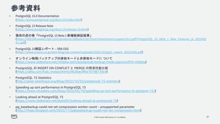 © 2022, Amazon Web Services, Inc. or its affiliates.
参考資料
• PostgreSQL 15.0 Documentation
(https://www.postgresql.org/docs/15/index.html)
• PostgreSQL 15 Release Note
(https://www.postgresql.org/docs/15/release-15.html)
• 篠田の虎の巻「PostgreSQL 15 Beta 1 新機能検証結果」
(https://h50146.www5.hpe.com/products/software/oe/linux/mainstream/support/lcc/pdf/PostgreSQL_15_Beta_1_New_Features_ja_2022052
4-1.pdf)
• PostgreSQL 15検証レポート – SRA OSS
(https://www.sraoss.co.jp/tech-blog/wp-content/uploads/2022/10/pg15_report_20221020.pdf)
• オンライン物理バックアップの排他モードと非排他モードに ついて
(https://www.slideshare.net/nttdata-tech/postgresql-backup-mode-pgunconf34-nttdata)
• PostgreSQL の INSERT ON CONFLICT と MERGE の簡易性能比較
(https://qiita.com/fujii_masao/items/462bac9f6a107d6134c4)
• PostgreSQL 15 Statistics
(http://peter.eisentraut.org/blog/2022/10/25/postgresql-15-statistics)
• Speeding up sort performance in PostgreSQL 15
(https://www.citusdata.com/blog/2022/05/19/speeding-up-sort-performance-in-postgres-15/)
• Looking ahead at PostgreSQL 15
(https://www.slideshare.net/jkatz05/looking-ahead-at-postgresql-15)
• pg_basebackup could not set compression worker count - unsupported parameter
(http://rhaas.blogspot.com/2022/11/pgbasebackup-could-not-set-compression.html)
37
 