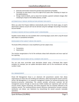 razashahaca@gmail.com
Syed Ali Raza (CA,MBA) Page 3
 Generate and transfer invoices for periodic lease payments to Payables.
 Terminate an asset lease or any of its right-of-use assets after reviewing its impact on
the liability balance.
 Change material details, such as lease term duration, payment schedule changes after
reviewing its impact on the liability balance, or both.
AUTOMATICALLY DERIVE DEPRECIATION EXPENSE FOR ASSETS
When you select the Prepare Additions Automatically action from the Assets page, an asset's
depreciation expense account will now be derived using the Subledger Accounting Transaction
Account Builder.
PAYABLES INVOICE DETAILS DURING ASSET CONVERSIONS
Payables invoice details are now available when converting legacy assets when using file-based
data import or spreadsheet templates.
REDESIGNED OTBI SUBJECT AREAS FOR ASSETS
The Assets OTBI architecture is now simplified to just two subject areas:
 Transactions
 Depreciation
The intuitive reorganization of all of the attributes allows both exhaustive and more rapid ad
hoc reporting.
SPREADSHEET-BASED MASS DETAIL CHANGES FOR ASSETS
You can now store up-to-date asset descriptive details using a file-based data import
template. For example, you can update descriptive details such as the manufacturer and tag
number in bulk.
BILL MANAGEMENT
BILL MANAGEMENT
Oracle Bill Management Cloud is an electronic bill presentment solution that allows
organizations to reduce the cost of billing and collections, while improving the overall customer
service. Bill Management is an enterprise management solution for business-to-business and
business-to-consumer relationships. The solution provides self-service customer led bill
management process through an easy-to-use mobile enabled user experience with real time
account review, dispute monitoring, and online payments that are instantly reflected on the
customer account. The resulting business process efficiency improvements increase customer
satisfaction and deliver cost reductions by streamlining the overall accounts receivable
operations.
 