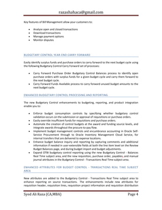 razashahaca@gmail.com
Syed Ali Raza (CA,MBA) Page 4
Key features of Bill Management allow your customers to:
 Analyze open and closed transactions
 Download transactions
 Manage payment options
 Monitor disputes
BUDGETARY CONTROL
BUDGETARY CONTROL YEAR-END CARRY FORWARD
Easily identify surplus funds and purchase orders to carry forward to the next budget cycle using
the following Budgetary Control Carry Forward set of processes:
 Carry Forward Purchase Order Budgetary Control Balances process to identify open
purchase orders with surplus funds for a given budget cycle and carry them forward to
the next budget cycle.
 Carry Forward Funds Available process to carry forward unused budget amounts to the
next budget cycle.
ENHANCED BUDGETARY CONTROL PROCESSING AND REPORTING
The new Budgetary Control enhancements to budgeting, reporting, and product integration
enable you to:
 Enforce budget consumption controls by specifying whether budgetary control
validation occurs on the submission or approval of requisitions or purchase orders.
 Easily override insufficient funds for requisitions and purchase orders.
 Automate the creation of control budgets at the award and funding source levels, and
integrate awards throughout the procure-to-pay flow.
 Implement budget management controls and encumbrance accounting in Oracle Self-
Service Procurement through to Oracle Inventory Management Cloud Service, for
internal transfers that are delivered to expense locations.
 Enhance budget balance inquiry and reporting by capturing comments and additional
information if needed in user-extensible fields at both the line item level on the Review
Budget Balances page, and during budget import and budget adjustments.
 Expand OTBI budgetary control reporting using the new Budgetary Control - Balances
Real Time subject area, and the new requisition, purchase order, payables, and manual
journal attributes in the Budgetary Control - Transactions Real Time subject area.
ENHANCED ATTRIBUTES FOR BUDGET CONTROL - TRANSACTIONS REAL TIME SUBJECT
AREA
New attributes are added to the Budgetary Control - Transactions Real Time subject area to
enhance reporting on source transactions. The enhancements include new attributes for
requisition header, requisition lines, requisition project information and requisition distribution
 