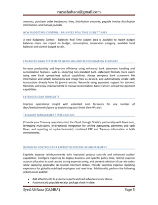 razashahaca@gmail.com
Syed Ali Raza (CA,MBA) Page 5
amounts; purchase order headcount, lines, distribution amounts; payable invoice distribution
information; and manual journals.
NEW BUDGETARY CONTROL - BALANCES REAL TIME SUBJECT AREA
A new Budgetary Control - Balances Real Time subject area is available to report budget
balances. Users can report on budget, consumption, reservation category, available fund
balances and control budget details.
CASH MANAGEMENT
ENHANCED BANK STATEMENT HANDLING AND RECONCILIATION FEATURES
Increase productivity and improve efficiency using enhanced bank statement handling and
reconciliation features, such as importing non-standard bank statement formats more easily
using new Excel spreadsheet upload capabilities. Access complete bank statement file
information and attach documents and image files as desired, and automatically create cash
transactions directly from GL journal entries. Reconcile using expanded support for dynamic
flexfields, and enjoy improvements to manual reconciliation, bank transfer, and ad hoc payment
capabilities.
EXTENDED CASH FORECASTS
Improve operational insight with extended cash forecasts for any number of
days/weeks/months/years by customizing your Smart View Wizards.
TREASURY MANAGEMENT INTEGRATION
Promote your Treasury operations into the Cloud through Oracle's partnership with Reval.com,
leveraging multi-point, bi-directional integration for unified accounting, payments and cash
flows, and reporting on up-to-the-instant, combined ERP and Treasury information in both
environments.
EXPENSES
IMPROVED CONTROLS FOR EXPEDITED EXPENSE REIMBURSEMENT
Expedite expense reimbursements with improved process controls and enhanced auditor
capabilities. Configure Expenses to display business unit-specific policy links, restrict expense
account allocation to cost centers during expenses entry, and prevent selection of tax rate codes
while capturing applicable tax-related merchant details. Provide seamless expense reporting
experience for globally mobilized employees and new hires. Additionally, perform the following
actions as an auditor:
 Add attachments to expense reports and cash advances in any status.
 Automatically populate receipt package check-in date.
 