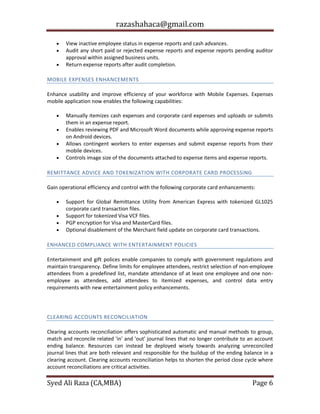 razashahaca@gmail.com
Syed Ali Raza (CA,MBA) Page 6
 View inactive employee status in expense reports and cash advances.
 Audit any short paid or rejected expense reports and expense reports pending auditor
approval within assigned business units.
 Return expense reports after audit completion.
MOBILE EXPENSES ENHANCEMENTS
Enhance usability and improve efficiency of your workforce with Mobile Expenses. Expenses
mobile application now enables the following capabilities:
 Manually itemizes cash expenses and corporate card expenses and uploads or submits
them in an expense report.
 Enables reviewing PDF and Microsoft Word documents while approving expense reports
on Android devices.
 Allows contingent workers to enter expenses and submit expense reports from their
mobile devices.
 Controls image size of the documents attached to expense items and expense reports.
REMITTANCE ADVICE AND TOKENIZATION WITH CORPORATE CARD PROCESSING
Gain operational efficiency and control with the following corporate card enhancements:
 Support for Global Remittance Utility from American Express with tokenized GL1025
corporate card transaction files.
 Support for tokenized Visa VCF files.
 PGP encryption for Visa and MasterCard files.
 Optional disablement of the Merchant field update on corporate card transactions.
ENHANCED COMPLIANCE WITH ENTERTAINMENT POLICIES
Entertainment and gift polices enable companies to comply with government regulations and
maintain transparency. Define limits for employee attendees, restrict selection of non-employee
attendees from a predefined list, mandate attendance of at least one employee and one non-
employee as attendees, add attendees to itemized expenses, and control data entry
requirements with new entertainment policy enhancements.
GENERAL LEDGER
CLEARING ACCOUNTS RECONCILIATION
Clearing accounts reconciliation offers sophisticated automatic and manual methods to group,
match and reconcile related 'in' and 'out' journal lines that no longer contribute to an account
ending balance. Resources can instead be deployed wisely towards analyzing unreconciled
journal lines that are both relevant and responsible for the buildup of the ending balance in a
clearing account. Clearing accounts reconciliation helps to shorten the period close cycle where
account reconciliations are critical activities.
 