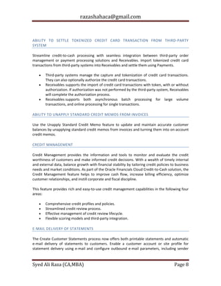 razashahaca@gmail.com
Syed Ali Raza (CA,MBA) Page 8
RECEIVABLES
ABILITY TO SETTLE TOKENIZED CREDIT CARD TRANSACTION FROM THIRD-PARTY
SYSTEM
Streamline credit-to-cash processing with seamless integration between third-party order
management or payment processing solutions and Receivables. Import tokenized credit card
transactions from third-party systems into Receivables and settle them using Payments.
 Third-party systems manage the capture and tokenization of credit card transactions.
They can also optionally authorize the credit card transactions.
 Receivables supports the import of credit card transactions with token, with or without
authorization. If authorization was not performed by the third-party system, Receivables
will complete the authorization process.
 Receivables supports both asynchronous batch processing for large volume
transactions, and online processing for single transactions.
ABILITY TO UNAPPLY STANDARD CREDIT MEMOS FROM INVOICES
Use the Unapply Standard Credit Memo feature to update and maintain accurate customer
balances by unapplying standard credit memos from invoices and turning them into on-account
credit memos.
CREDIT MANAGEMENT
Credit Management provides the information and tools to monitor and evaluate the credit
worthiness of customers and make informed credit decisions. With a wealth of timely internal
and external data, balance growth with financial stability by tailoring credit policies to business
needs and market conditions. As part of the Oracle Financials Cloud Credit-to-Cash solution, the
Credit Management feature helps to improve cash flow, increase billing efficiency, optimize
customer relationships, and instill corporate and fiscal discipline.
This feature provides rich and easy-to-use credit management capabilities in the following four
areas:
 Comprehensive credit profiles and policies.
 Streamlined credit review process.
 Effective management of credit review lifecycle.
 Flexible scoring models and third-party integration.
E-MAIL DELIVERY OF STATEMENTS
The Create Customer Statements process now offers both printable statements and automatic
e-mail delivery of statements to customers. Enable a customer account or site profile for
statement delivery using e-mail and configure outbound e-mail parameters, including sender
 