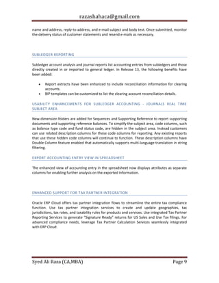 razashahaca@gmail.com
Syed Ali Raza (CA,MBA) Page 9
name and address, reply-to address, and e-mail subject and body text. Once submitted, monitor
the delivery status of customer statements and resend e-mails as necessary.
SUBLEDGER ACCOUNTING
SUBLEDGER REPORTING
Subledger account analysis and journal reports list accounting entries from subledgers and those
directly created in or imported to general ledger. In Release 13, the following benefits have
been added:
 Report extracts have been enhanced to include reconciliation information for clearing
accounts.
 BIP templates can be customized to list the clearing account reconciliation details.
USABILITY ENHANCEMENTS FOR SUBLEDGER ACCOUNTING - JOURNALS REAL TIME
SUBJECT AREA
New dimension folders are added for Sequences and Supporting Reference to report supporting
documents and supporting reference balances. To simplify the subject area, code columns, such
as balance type code and fund status code, are hidden in the subject area. Instead customers
can use related description columns for these code columns for reporting. Any existing reports
that use these hidden code columns will continue to function. These description columns have
Double Column feature enabled that automatically supports multi-language translation in string
filtering.
EXPORT ACCOUNTING ENTRY VIEW IN SPREADSHEET
The enhanced view of accounting entry in the spreadsheet now displays attributes as separate
columns for enabling further analysis on the exported information.
TAX
ENHANCED SUPPORT FOR TAX PARTNER INTEGRATION
Oracle ERP Cloud offers tax partner integration flows to streamline the entire tax compliance
function. Use tax partner integration services to create and update geographies, tax
jurisdictions, tax rates, and taxability rules for products and services. Use integrated Tax Partner
Reporting Services to generate “Signature Ready” returns for US Sales and Use Tax filings. For
advanced compliance needs, leverage Tax Partner Calculation Services seamlessly integrated
with ERP Cloud.
 