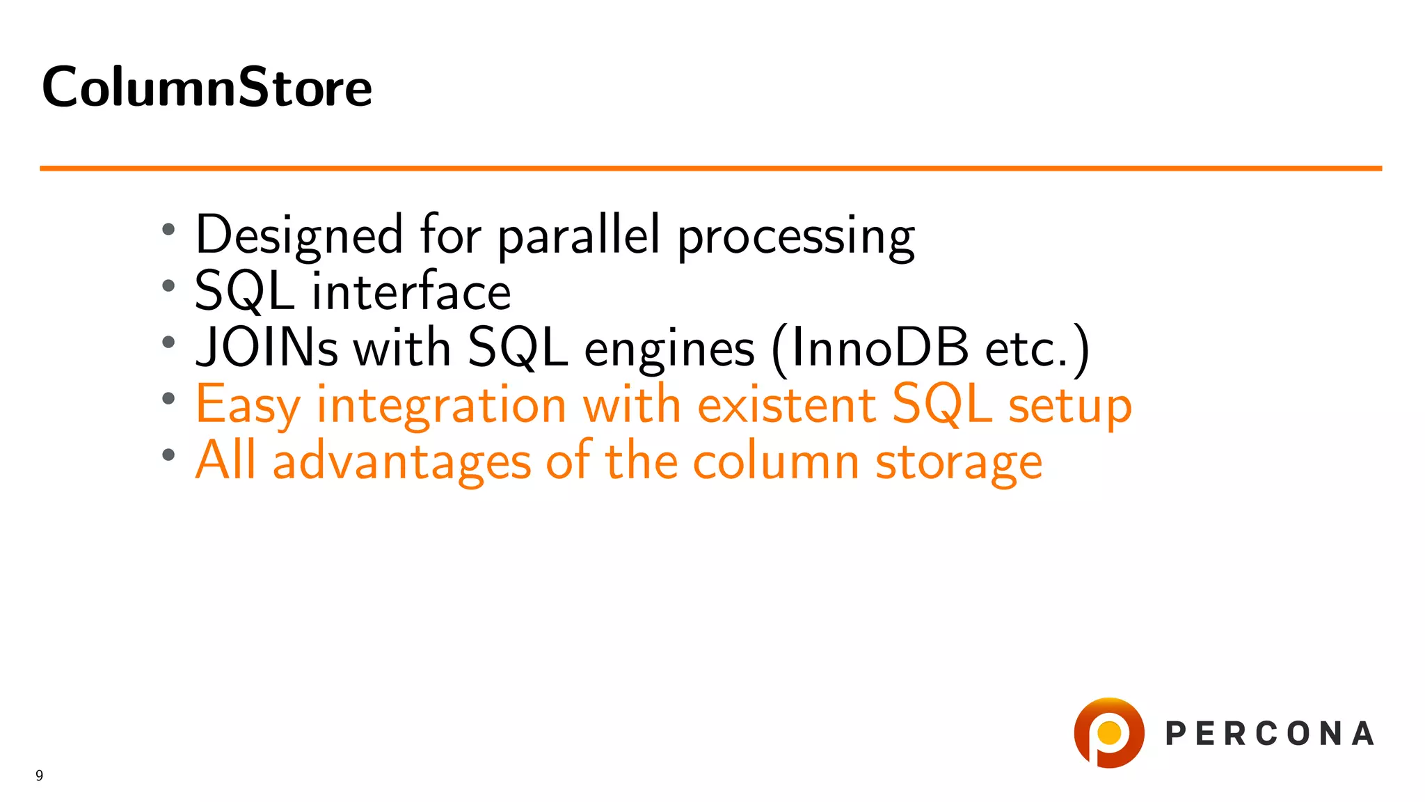 • Designed for parallel processing • SQL interface • JOINs with SQL engines (InnoDB etc.) • Easy integration with existent SQL setup • All advantages of the column storage ColumnStore 9 