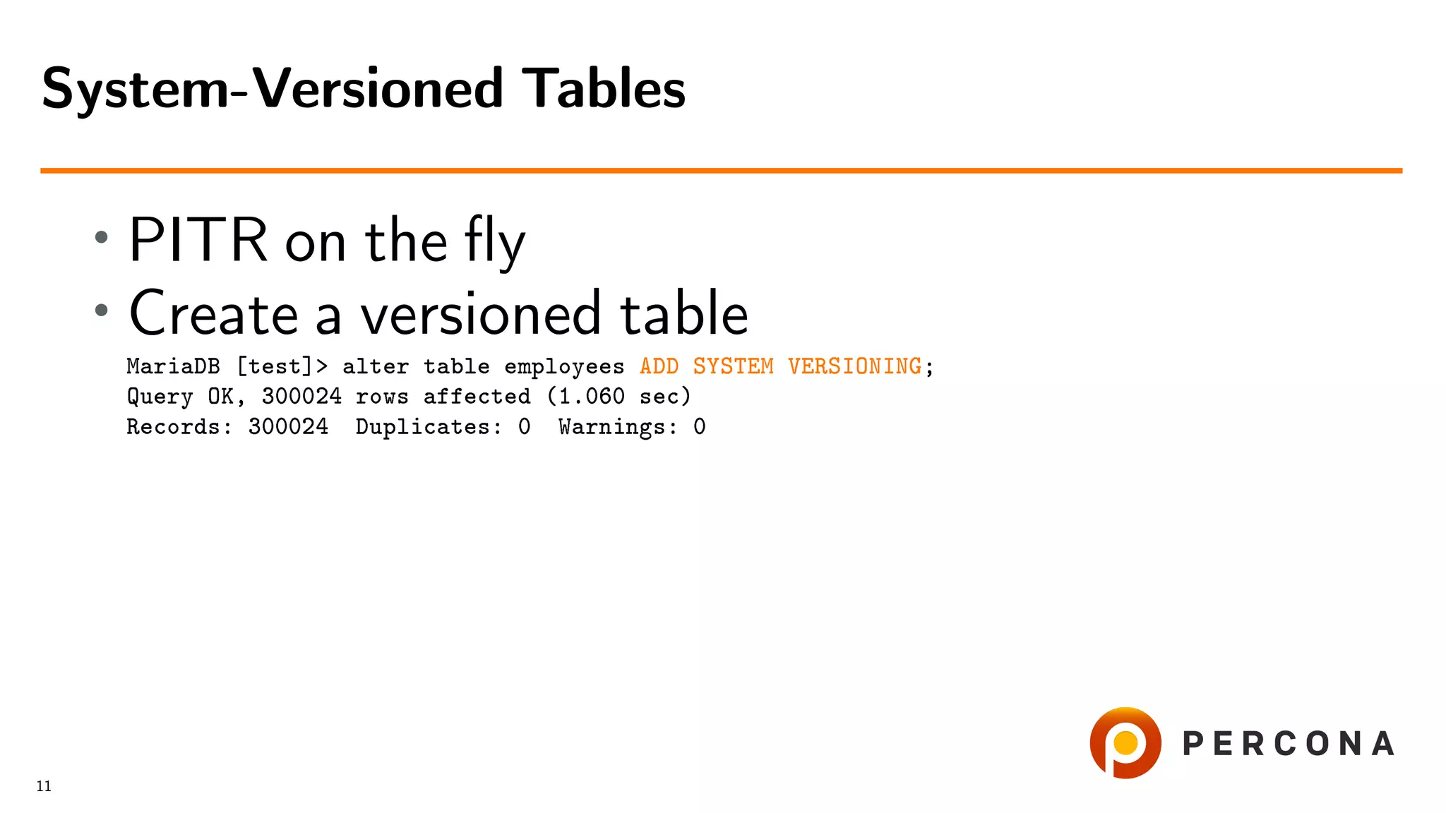 • PITR on the ﬂy • Create a versioned table MariaDB [test]> alter table employees ADD SYSTEM VERSIONING; Query OK, 300024 rows affected (1.060 sec) Records: 300024 Duplicates: 0 Warnings: 0 System-Versioned Tables 11 