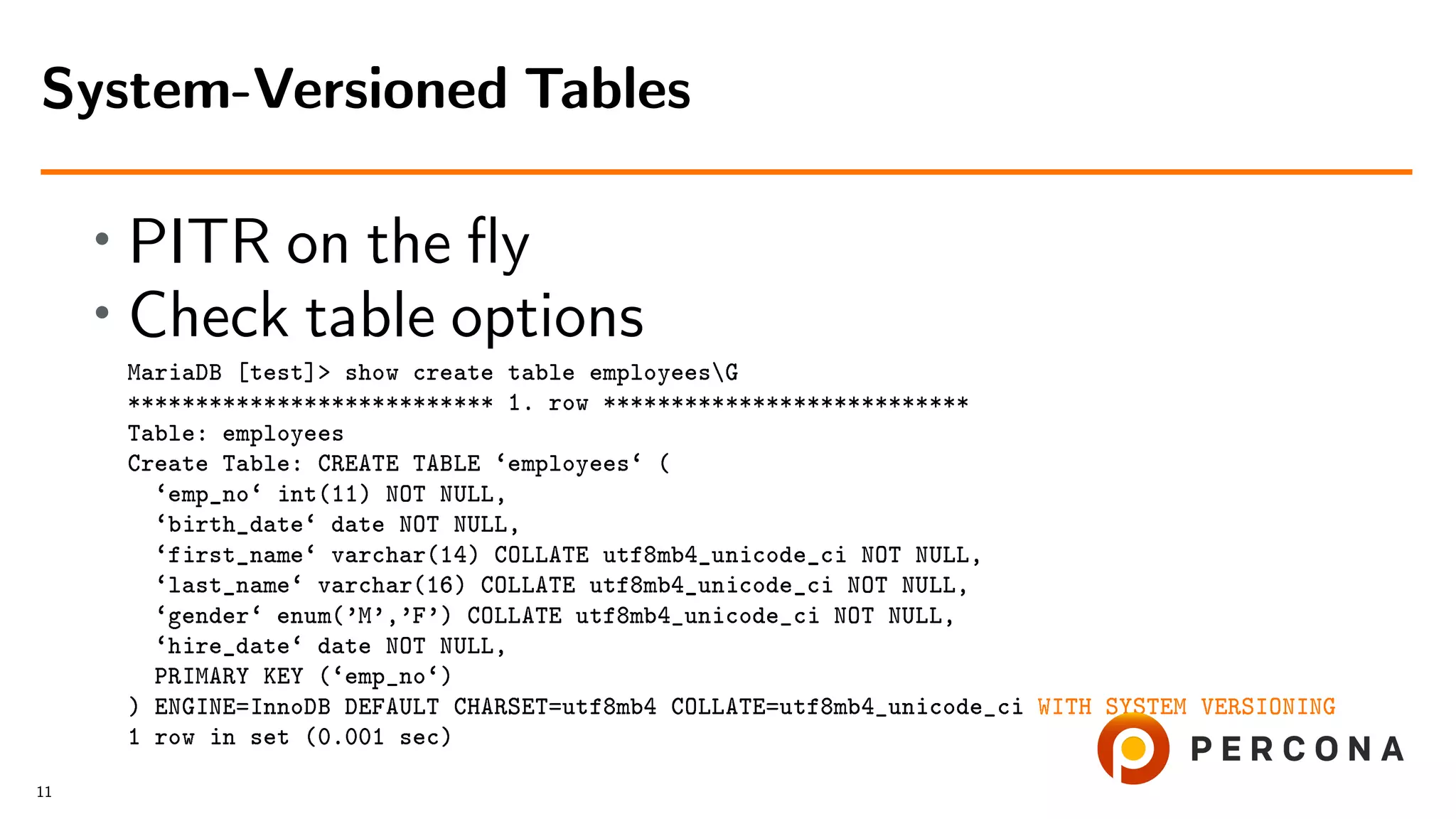 • PITR on the ﬂy • Check table options MariaDB [test]> show create table employeesG *************************** 1. row *************************** Table: employees Create Table: CREATE TABLE ‘employees‘ ( ‘emp_no‘ int(11) NOT NULL, ‘birth_date‘ date NOT NULL, ‘first_name‘ varchar(14) COLLATE utf8mb4_unicode_ci NOT NULL, ‘last_name‘ varchar(16) COLLATE utf8mb4_unicode_ci NOT NULL, ‘gender‘ enum(’M’,’F’) COLLATE utf8mb4_unicode_ci NOT NULL, ‘hire_date‘ date NOT NULL, PRIMARY KEY (‘emp_no‘) ) ENGINE=InnoDB DEFAULT CHARSET=utf8mb4 COLLATE=utf8mb4_unicode_ci WITH SYSTEM VERSIONING 1 row in set (0.001 sec) System-Versioned Tables 11 