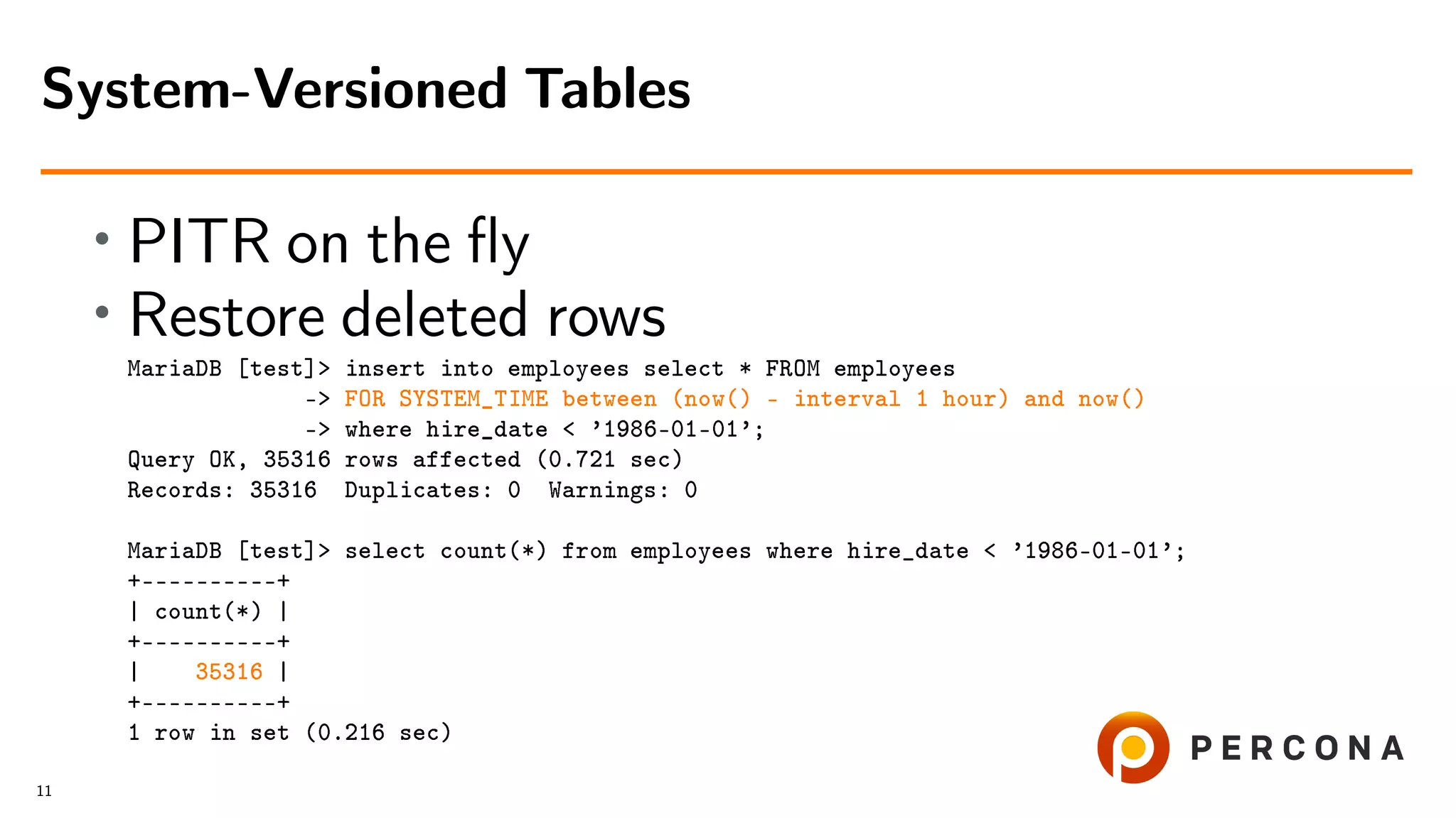• PITR on the ﬂy • Restore deleted rows MariaDB [test]> insert into employees select * FROM employees -> FOR SYSTEM_TIME between (now() - interval 1 hour) and now() -> where hire_date < ’1986-01-01’; Query OK, 35316 rows affected (0.721 sec) Records: 35316 Duplicates: 0 Warnings: 0 MariaDB [test]> select count(*) from employees where hire_date < ’1986-01-01’; +––––––––––+ | count(*) | +––––––––––+ | 35316 | +––––––––––+ 1 row in set (0.216 sec) System-Versioned Tables 11 