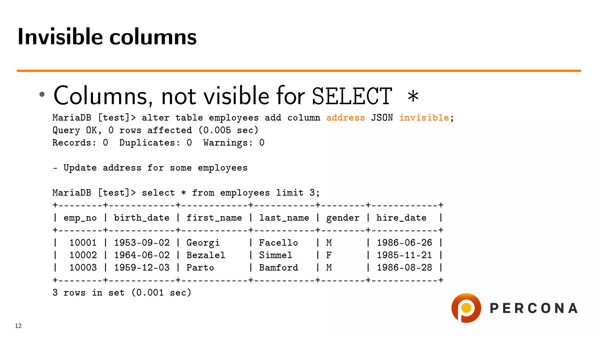 • Columns, not visible for SELECT * MariaDB [test]> alter table employees add column address JSON invisible; Query OK, 0 rows affected (0.005 sec) Records: 0 Duplicates: 0 Warnings: 0 – Update address for some employees MariaDB [test]> select * from employees limit 3; +––––––––+––––––––––––+––––––––––––+–––––––––––+––––––––+––––––––––––+ | emp_no | birth_date | first_name | last_name | gender | hire_date | +––––––––+––––––––––––+––––––––––––+–––––––––––+––––––––+––––––––––––+ | 10001 | 1953-09-02 | Georgi | Facello | M | 1986-06-26 | | 10002 | 1964-06-02 | Bezalel | Simmel | F | 1985-11-21 | | 10003 | 1959-12-03 | Parto | Bamford | M | 1986-08-28 | +––––––––+––––––––––––+––––––––––––+–––––––––––+––––––––+––––––––––––+ 3 rows in set (0.001 sec) Invisible columns 12 
