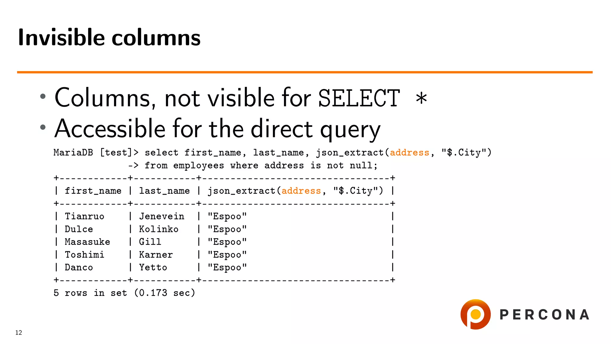 • Columns, not visible for SELECT * • Accessible for the direct query MariaDB [test]> select first_name, last_name, json_extract(address, "$.City") -> from employees where address is not null; +––––––––––––+–––––––––––+–––––––––––––––––––––––––––––––––+ | first_name | last_name | json_extract(address, "$.City") | +––––––––––––+–––––––––––+–––––––––––––––––––––––––––––––––+ | Tianruo | Jenevein | "Espoo" | | Dulce | Kolinko | "Espoo" | | Masasuke | Gill | "Espoo" | | Toshimi | Karner | "Espoo" | | Danco | Yetto | "Espoo" | +––––––––––––+–––––––––––+–––––––––––––––––––––––––––––––––+ 5 rows in set (0.173 sec) Invisible columns 12 