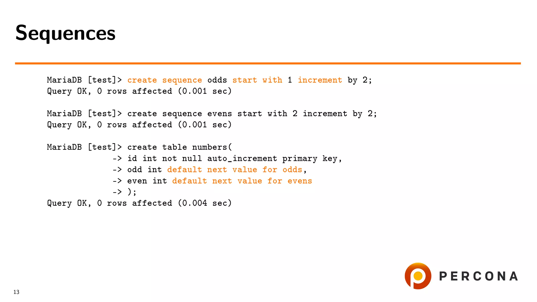 MariaDB [test]> create sequence odds start with 1 increment by 2; Query OK, 0 rows affected (0.001 sec) MariaDB [test]> create sequence evens start with 2 increment by 2; Query OK, 0 rows affected (0.001 sec) MariaDB [test]> create table numbers( -> id int not null auto_increment primary key, -> odd int default next value for odds, -> even int default next value for evens -> ); Query OK, 0 rows affected (0.004 sec) Sequences 13 