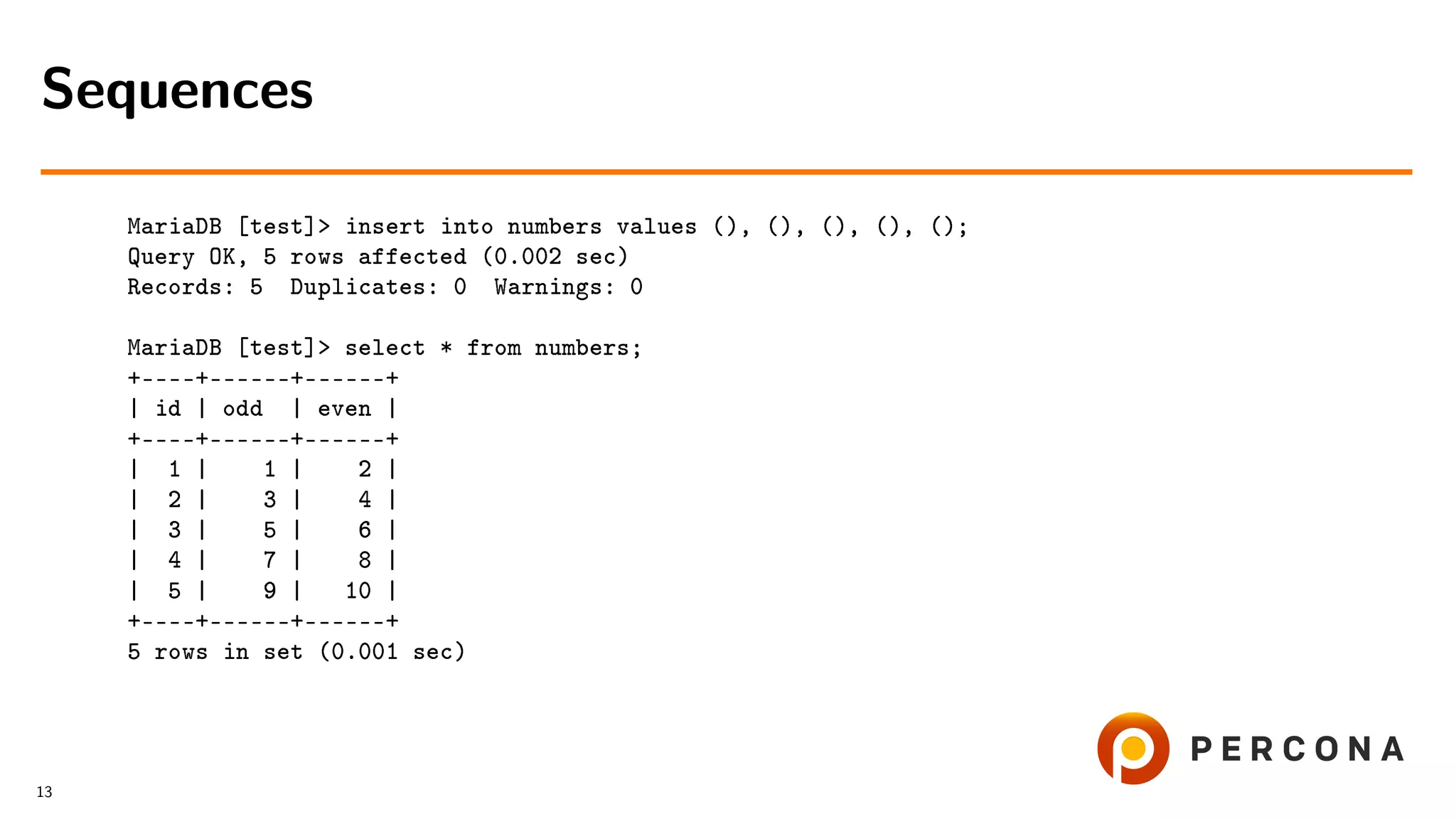 MariaDB [test]> insert into numbers values (), (), (), (), (); Query OK, 5 rows affected (0.002 sec) Records: 5 Duplicates: 0 Warnings: 0 MariaDB [test]> select * from numbers; +––––+––––––+––––––+ | id | odd | even | +––––+––––––+––––––+ | 1 | 1 | 2 | | 2 | 3 | 4 | | 3 | 5 | 6 | | 4 | 7 | 8 | | 5 | 9 | 10 | +––––+––––––+––––––+ 5 rows in set (0.001 sec) Sequences 13 