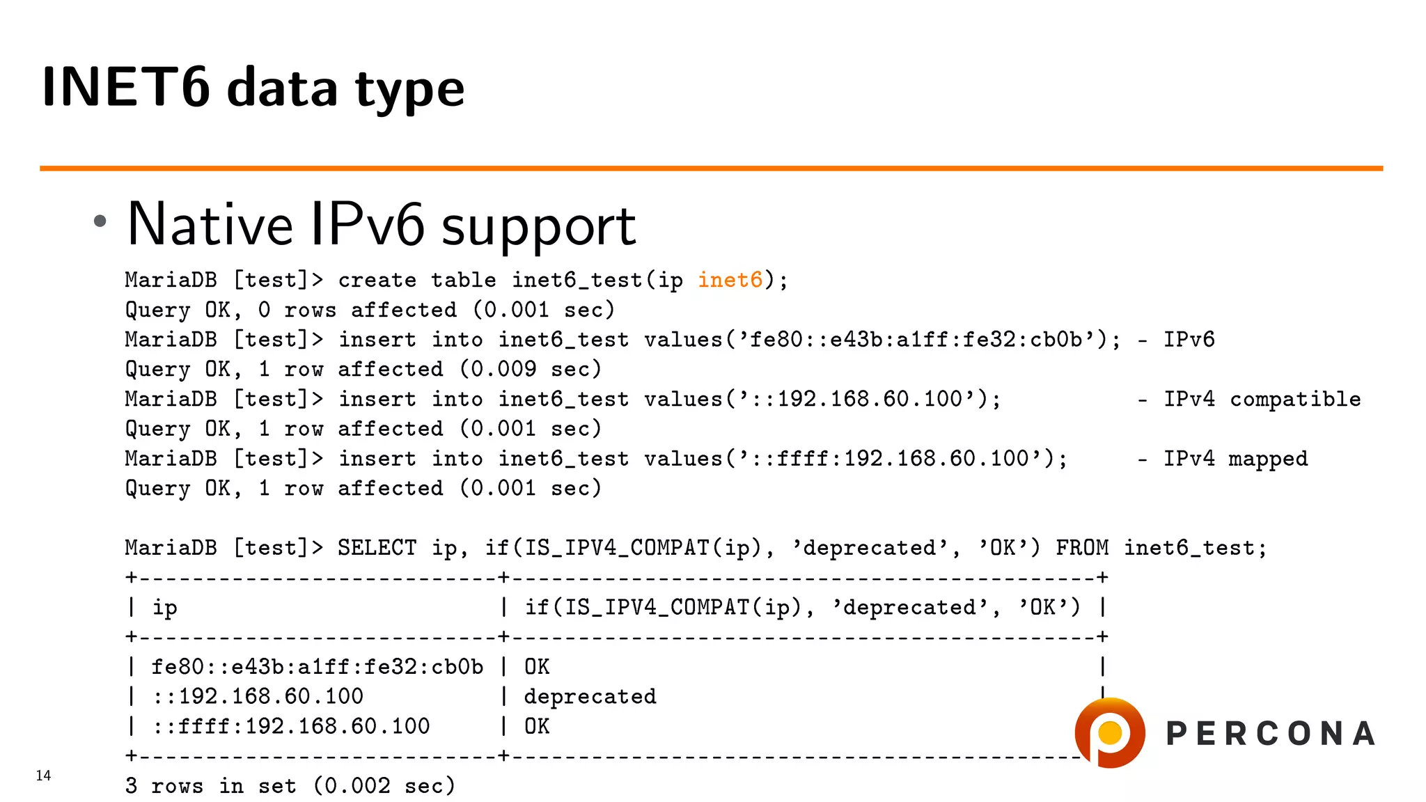 • Native IPv6 support MariaDB [test]> create table inet6_test(ip inet6); Query OK, 0 rows affected (0.001 sec) MariaDB [test]> insert into inet6_test values(’fe80::e43b:a1ff:fe32:cb0b’); – IPv6 Query OK, 1 row affected (0.009 sec) MariaDB [test]> insert into inet6_test values(’::192.168.60.100’); – IPv4 compatible Query OK, 1 row affected (0.001 sec) MariaDB [test]> insert into inet6_test values(’::ffff:192.168.60.100’); – IPv4 mapped Query OK, 1 row affected (0.001 sec) MariaDB [test]> SELECT ip, if(IS_IPV4_COMPAT(ip), ’deprecated’, ’OK’) FROM inet6_test; +–––––––––––––––––––––––––––+––––––––––––––––––––––––––––––––––––––––––––+ | ip | if(IS_IPV4_COMPAT(ip), ’deprecated’, ’OK’) | +–––––––––––––––––––––––––––+––––––––––––––––––––––––––––––––––––––––––––+ | fe80::e43b:a1ff:fe32:cb0b | OK | | ::192.168.60.100 | deprecated | | ::ffff:192.168.60.100 | OK | +–––––––––––––––––––––––––––+––––––––––––––––––––––––––––––––––––––––––––+ 3 rows in set (0.002 sec) INET6 data type 14 