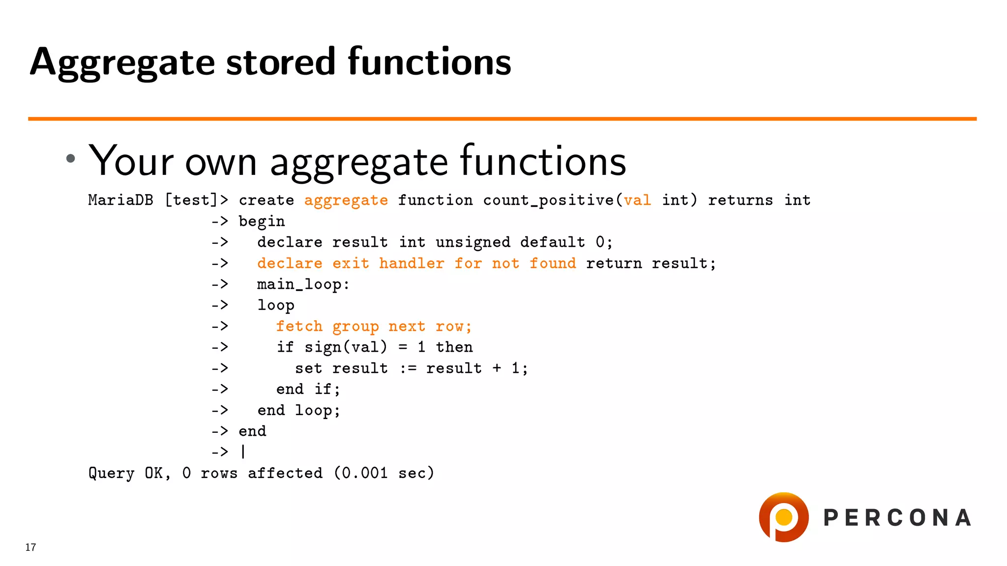 • Your own aggregate functions MariaDB [test]> create aggregate function count_positive(val int) returns int -> begin -> declare result int unsigned default 0; -> declare exit handler for not found return result; -> main_loop: -> loop -> fetch group next row; -> if sign(val) = 1 then -> set result := result + 1; -> end if; -> end loop; -> end -> | Query OK, 0 rows affected (0.001 sec) Aggregate stored functions 17 