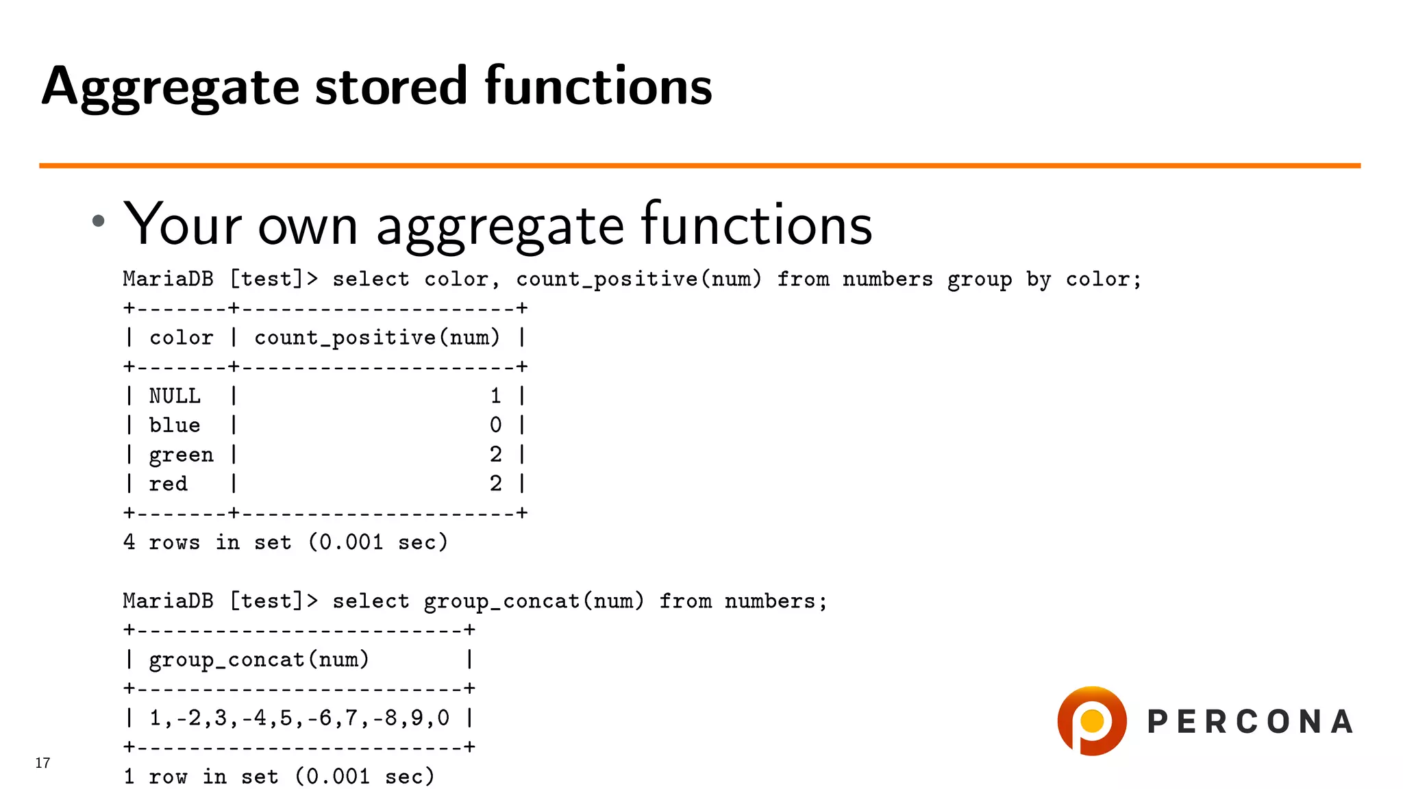 • Your own aggregate functions MariaDB [test]> select color, count_positive(num) from numbers group by color; +–––––––+–––––––––––––––––––––+ | color | count_positive(num) | +–––––––+–––––––––––––––––––––+ | NULL | 1 | | blue | 0 | | green | 2 | | red | 2 | +–––––––+–––––––––––––––––––––+ 4 rows in set (0.001 sec) MariaDB [test]> select group_concat(num) from numbers; +–––––––––––––––––––––––––+ | group_concat(num) | +–––––––––––––––––––––––––+ | 1,-2,3,-4,5,-6,7,-8,9,0 | +–––––––––––––––––––––––––+ 1 row in set (0.001 sec) Aggregate stored functions 17 
