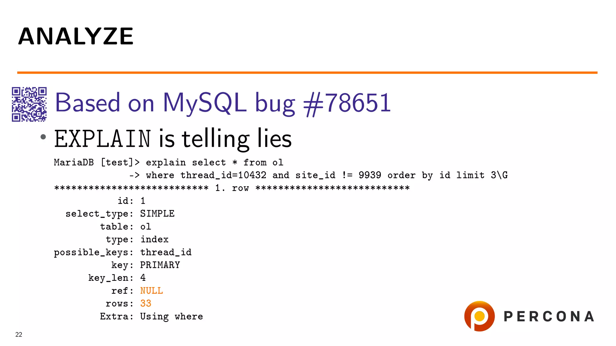 Based on MySQL bug #78651 • EXPLAIN is telling lies MariaDB [test]> explain select * from ol -> where thread_id=10432 and site_id != 9939 order by id limit 3G *************************** 1. row *************************** id: 1 select_type: SIMPLE table: ol type: index possible_keys: thread_id key: PRIMARY key_len: 4 ref: NULL rows: 33 Extra: Using where ANALYZE 22 