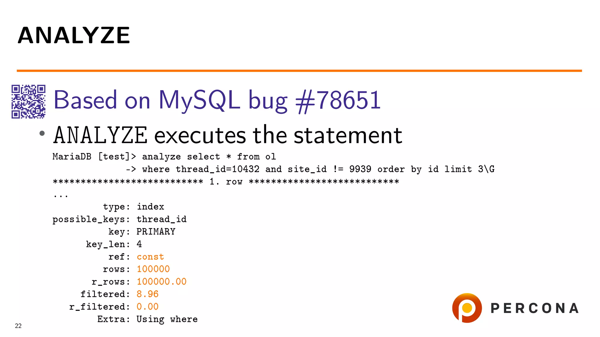 Based on MySQL bug #78651 • ANALYZE executes the statement MariaDB [test]> analyze select * from ol -> where thread_id=10432 and site_id != 9939 order by id limit 3G *************************** 1. row *************************** ... type: index possible_keys: thread_id key: PRIMARY key_len: 4 ref: const rows: 100000 r_rows: 100000.00 filtered: 8.96 r_filtered: 0.00 Extra: Using where ANALYZE 22 