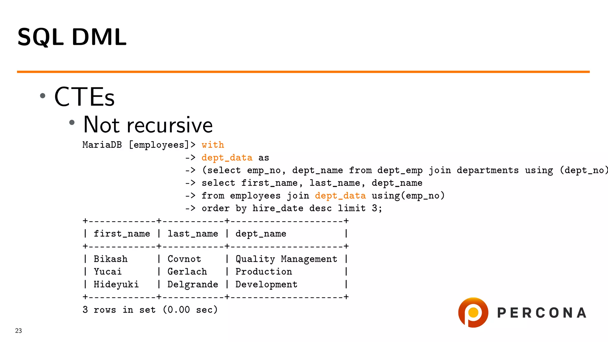 • CTEs • Not recursive MariaDB [employees]> with -> dept_data as -> (select emp_no, dept_name from dept_emp join departments using (dept_no) -> select first_name, last_name, dept_name -> from employees join dept_data using(emp_no) -> order by hire_date desc limit 3; +––––––––––––+–––––––––––+––––––––––––––––––––+ | first_name | last_name | dept_name | +––––––––––––+–––––––––––+––––––––––––––––––––+ | Bikash | Covnot | Quality Management | | Yucai | Gerlach | Production | | Hideyuki | Delgrande | Development | +––––––––––––+–––––––––––+––––––––––––––––––––+ 3 rows in set (0.00 sec) SQL DML 23 