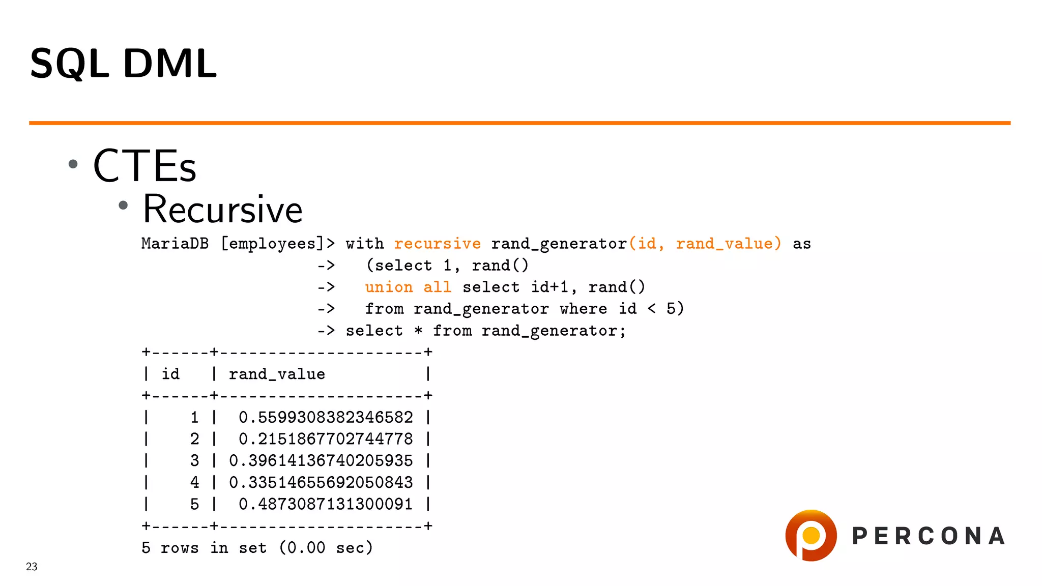 • CTEs • Recursive MariaDB [employees]> with recursive rand_generator(id, rand_value) as -> (select 1, rand() -> union all select id+1, rand() -> from rand_generator where id < 5) -> select * from rand_generator; +––––––+–––––––––––––––––––––+ | id | rand_value | +––––––+–––––––––––––––––––––+ | 1 | 0.5599308382346582 | | 2 | 0.2151867702744778 | | 3 | 0.39614136740205935 | | 4 | 0.33514655692050843 | | 5 | 0.4873087131300091 | +––––––+–––––––––––––––––––––+ 5 rows in set (0.00 sec) SQL DML 23 
