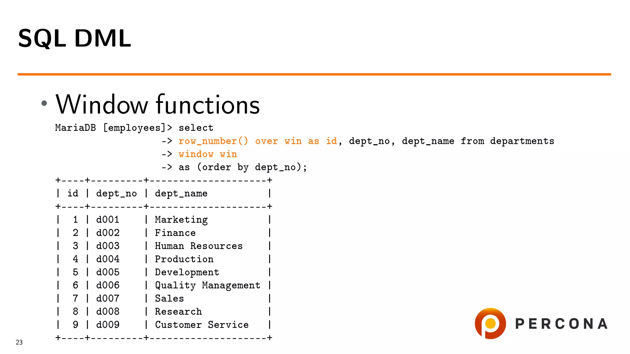 • Window functions MariaDB [employees]> select -> row_number() over win as id, dept_no, dept_name from departments -> window win -> as (order by dept_no); +––––+–––––––––+––––––––––––––––––––+ | id | dept_no | dept_name | +––––+–––––––––+––––––––––––––––––––+ | 1 | d001 | Marketing | | 2 | d002 | Finance | | 3 | d003 | Human Resources | | 4 | d004 | Production | | 5 | d005 | Development | | 6 | d006 | Quality Management | | 7 | d007 | Sales | | 8 | d008 | Research | | 9 | d009 | Customer Service | +––––+–––––––––+––––––––––––––––––––+ SQL DML 23 