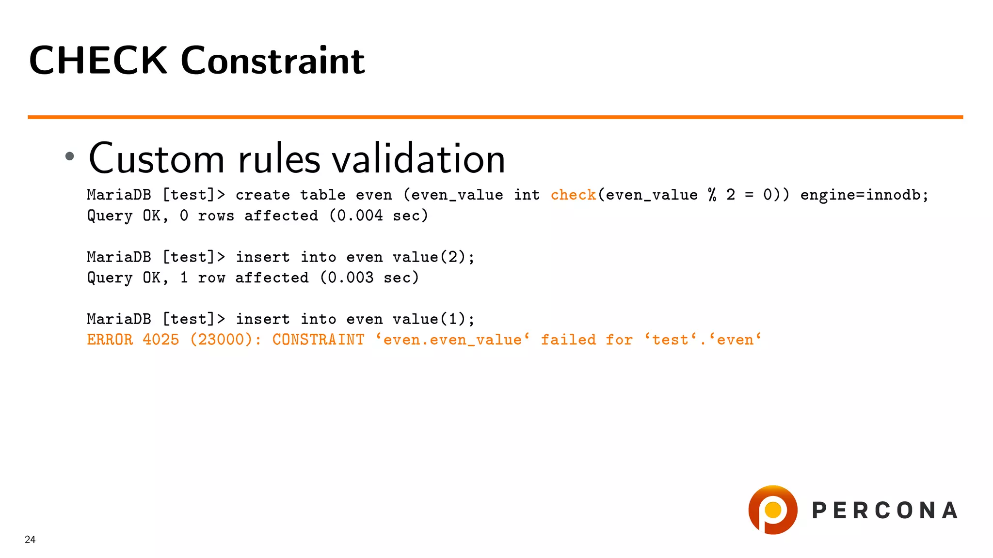 • Custom rules validation MariaDB [test]> create table even (even_value int check(even_value % 2 = 0)) engine=innodb; Query OK, 0 rows affected (0.004 sec) MariaDB [test]> insert into even value(2); Query OK, 1 row affected (0.003 sec) MariaDB [test]> insert into even value(1); ERROR 4025 (23000): CONSTRAINT ‘even.even_value‘ failed for ‘test‘.‘even‘ CHECK Constraint 24 