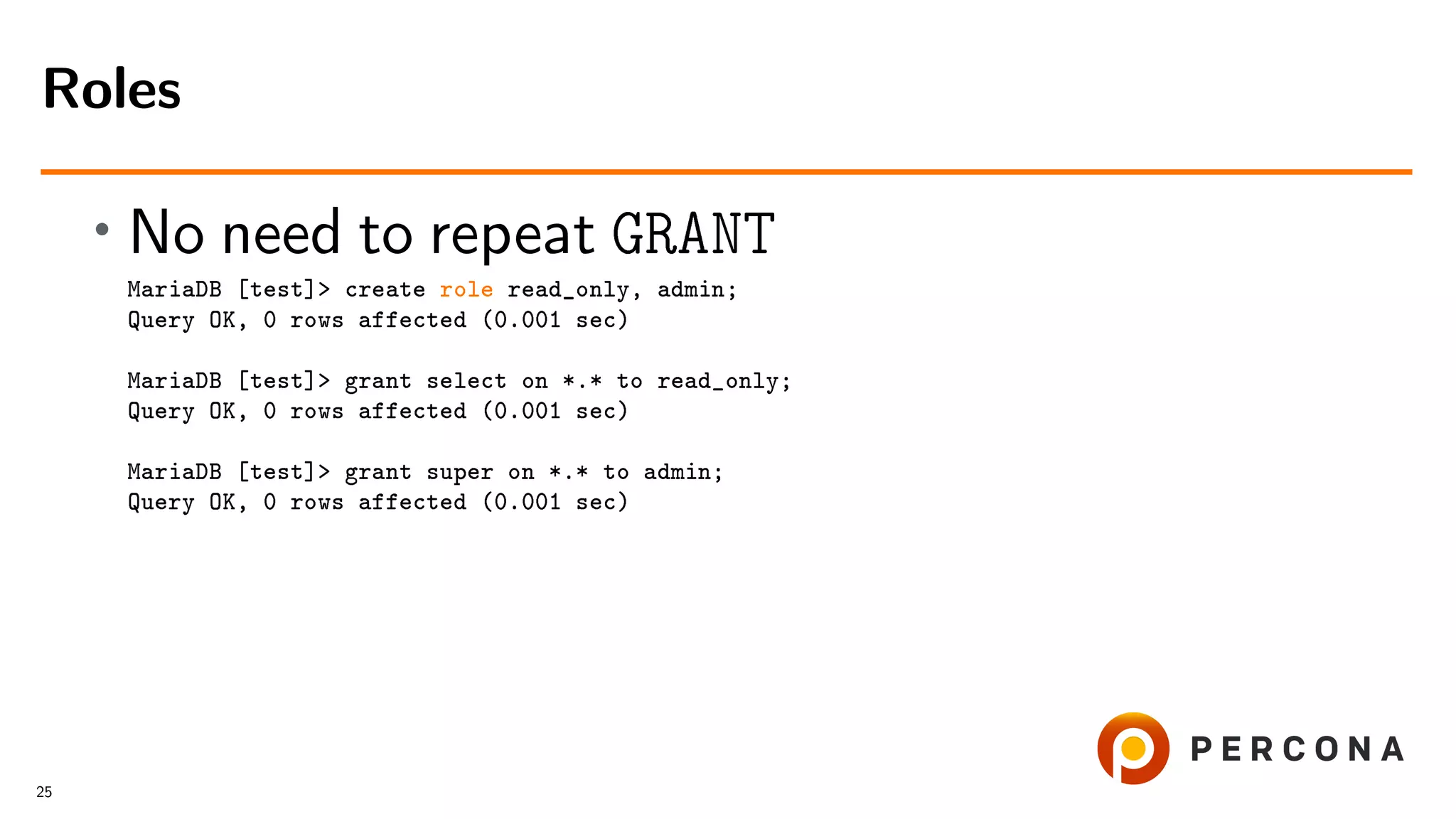 • No need to repeat GRANT MariaDB [test]> create role read_only, admin; Query OK, 0 rows affected (0.001 sec) MariaDB [test]> grant select on *.* to read_only; Query OK, 0 rows affected (0.001 sec) MariaDB [test]> grant super on *.* to admin; Query OK, 0 rows affected (0.001 sec) Roles 25 