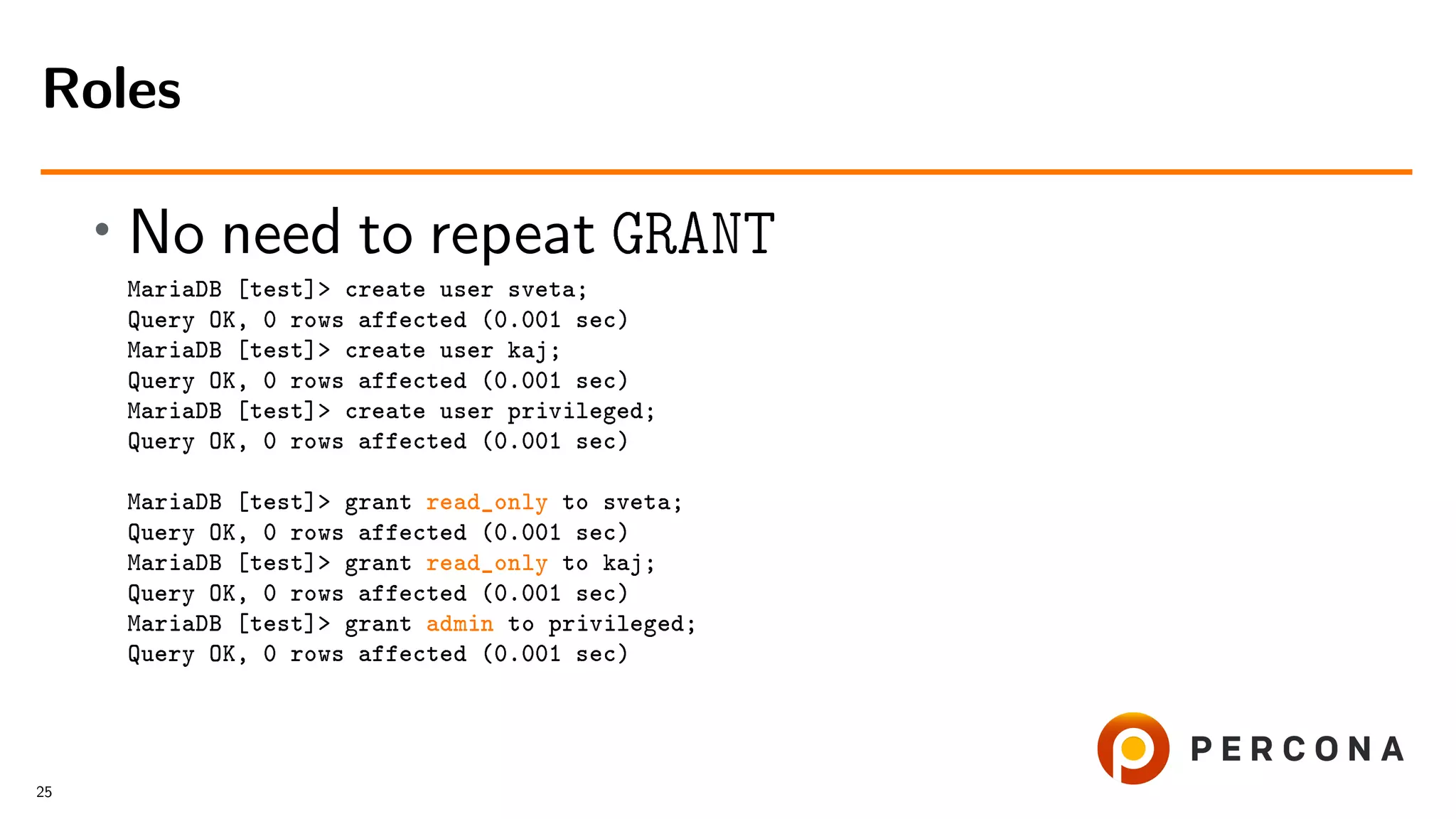 • No need to repeat GRANT MariaDB [test]> create user sveta; Query OK, 0 rows affected (0.001 sec) MariaDB [test]> create user kaj; Query OK, 0 rows affected (0.001 sec) MariaDB [test]> create user privileged; Query OK, 0 rows affected (0.001 sec) MariaDB [test]> grant read_only to sveta; Query OK, 0 rows affected (0.001 sec) MariaDB [test]> grant read_only to kaj; Query OK, 0 rows affected (0.001 sec) MariaDB [test]> grant admin to privileged; Query OK, 0 rows affected (0.001 sec) Roles 25 
