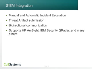 Slide 14 
SIEM Integration 
• Manual and Automatic Incident Escalation 
• Threat Artifact submission 
• Bidirectional communication 
• Supports HP ArcSight, IBM Security QRadar, and many 
others 
 