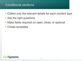 Slide 19 
Conditional sections 
• Collect only the relevant details for each incident type 
• Ask the right questions 
• Make fields required on open, close, or optional 
• Create templates 
 
