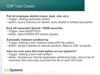 Slide 23 
CAF Use Cases 
Pull all employee details (name, dept, role, etc.) 
• Trigger: Adding username artifact 
• Action: Query directory for details, store results in artifact description 
Kick off automatic Splunk / SIEM searches 
• Trigger: new host/IP IOCs 
• Action: Splunk/SIEM API search request 
Automatic malware sandboxing 
• Trigger: Adding a new malware artifact/PE file artifact. 
• Action: Sends malware to internal sandbox. Returns URL to results. 
Have we ever seen this hash before on our systems? 
• Trigger: Adding a new hash artifact 
• Action: Queries our internal application whitelisting logs, returns list of 
machines who have also executed this file or seen this hash. 
 
