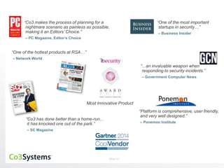 “Co3 makes the process of planning for a 
nightmare scenario as painless as possible, 
making it an Editors’ Choice.” 
– PC Magazine, Editor’s Choice 
Most Innovative Product 
Slide 27 
“One of the most important 
startups in security…” 
– Business Insider 
“Platform is comprehensive, user friendly, 
and very well designed.” 
– Ponemon Institute 
“One of the hottest products at RSA…” 
– Network World 
“...an invaluable weapon when 
responding to security incidents.” 
– Government Computer News 
“Co3 has done better than a home-run... 
it has knocked one out of the park.” 
– SC Magazine 
