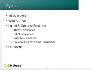 Slide 3 
Agenda 
• Introductions 
• Who Are We 
• Latest & Greatest Features 
– Threat Intelligence 
– SIEM Integrations 
– Easy Customization 
– Preview: Custom Action Framework 
• Questions 
 