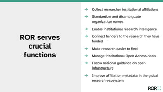 ROR serves
crucial
functions
➔ Collect researcher institutional affiliations
➔ Standardize and disambiguate
organization names
➔ Enable institutional research intelligence
➔ Connect funders to the research they have
funded
➔ Make research easier to find
➔ Manage institutional Open Access deals
➔ Follow national guidance on open
infrastructure
➔ Improve affiliation metadata in the global
research ecosystem
 