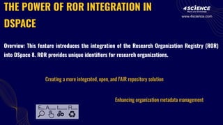 THE POWER OF ROR INTEGRATION IN
DSPACE
Creating a more integrated, open, and FAIR repository solution
Enhancing organization metadata management
Overview: This feature introduces the integration of the Research Organization Registry (ROR)
into DSpace 8. ROR provides unique identiﬁers for research organizations.
www.4science.com
 