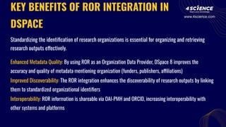 KEY BENEFITS OF ROR INTEGRATION IN
DSPACE
Standardizing the identiﬁcation of research organizations is essential for organizing and retrieving
research outputs effectively.
Enhanced Metadata Quality: By using ROR as an Organization Data Provider, DSpace 8 improves the
accuracy and quality of metadata mentioning organization (funders, publishers, affiliations)
Improved Discoverability: The ROR integration enhances the discoverability of research outputs by linking
them to standardized organizational identiﬁers
Interoperability: ROR information is shareable via OAI-PMH and ORCID, increasing interoperability with
other systems and platforms
www.4science.com
 