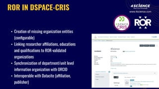 • Creation of missing organization entities
(conﬁgurable)
• Linking researcher affiliations, educations
and qualiﬁcations to ROR-validated
organizations
• Synchronization of department/unit level
information organization with ORCID
• Interoperable with Datacite (affiliation,
publisher)
ROR IN DSPACE-CRIS www.4science.com
 