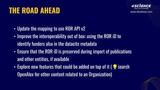 THE ROAD AHEAD
• Update the mapping to use ROR API v2
• Improve the interoperability out of box: using the ROR iD to
identify funders also in the datacite metadata
• Ensure that the ROR iD is preserved during import of publications
and other entities, if available
• Explore new features that could be added on top of it (💡search
OpenAlex for other content related to an Organization)
www.4science.com
 