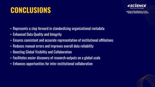 CONCLUSIONS
• Represents a step forward in standardizing organizational metadata
• Enhanced Data Quality and Integrity
• Ensures consistent and accurate representation of institutional affiliations
• Reduces manual errors and improves overall data reliability
• Boosting Global Visibility and Collaboration
• Facilitates easier discovery of research outputs on a global scale
• Enhances opportunities for inter-institutional collaboration
www.4science.com
www.4science.com
 