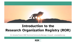 Introduction to the
Research Organization Registry (ROR)
Dr. Amanda French, ROR Technical Community Manager, Crossref - amanda@ror.org
 