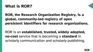 What is ROR?
ROR, the Research Organization Registry, is a
global, community-led registry of open
persistent identifiers for research organizations.
ROR is an established, trusted, widely adopted,
no-cost service that is becoming a standard in
scholarly communication and scholarly publishing.
 