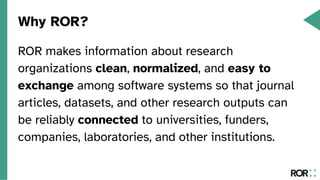 Why ROR?
ROR makes information about research
organizations clean, normalized, and easy to
exchange among software systems so that journal
articles, datasets, and other research outputs can
be reliably connected to universities, funders,
companies, laboratories, and other institutions.
 
