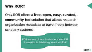 Why ROR?
Only ROR offers a free, open, easy, curated,
community-led solution that allows research
organization metadata to travel freely between
scholarly systems.
ROR was one of four finalists for the ALPSP
Innovation in Publishing Award in 2024!
 