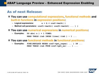 © SAP AG 2006, SAP TechEd ’06 / CD200 / 100
ABAP Language Preview – Enhanced Expression Enabling
As of next Release:
You can use computational expressions, functional methods and
built-in functions in expression positions:
– Logical expressions: a + b < oref->meth( )
– Method call parameters: oref1->meth1( oref2->meth2( ... ) )
You can use numerical expressions in numerical positions:
– Examples: DO abs( n ) + 1 TIMES.
READ TABLE itab INDEX lines( itab ) – 1 ...
You can use functional methods in functional positions:
– Examples: FIND|REPLACE REGEX oref->get_regex( ... ) IN ...
READ TABLE itab FROM oref->get_wa( ... ) ...
 