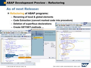 © SAP AG 2006, SAP TechEd ’06 / CD200 / 106
ABAP Development Preview – Refactoring
As of next Release:
Refactoring of ABAP programs:
– Renaming of local & global elements
– Code Extraction (convert marked code into procedure)
– Deletion of superflous declarations
– Create GET/SET-methods ...
 