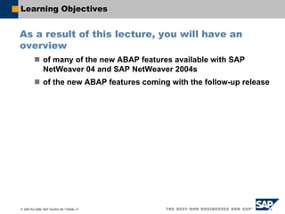 © SAP AG 2006, SAP TechEd ’06 / CD200 / 5
Learning Objectives
As a result of this lecture, you will have an
overview
of many of the new ABAP features available with SAP
NetWeaver 04 and SAP NetWeaver 2004s
of the new ABAP features coming with the follow-up release
 