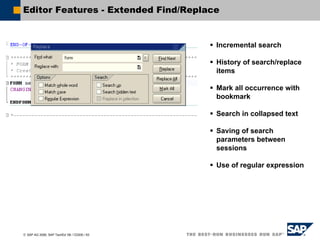 © SAP AG 2006, SAP TechEd ’06 / CD200 / 63
Editor Features - Extended Find/Replace
Incremental search
History of search/replace
items
Mark all occurrence with
bookmark
Search in collapsed text
Saving of search
parameters between
sessions
Use of regular expression
 