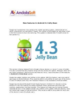 New features in Android 4.3 Jelly Bean
Google has revealed the next update of its mobile operating system, called Android 4.3,
which is launched in its new Nexus 7 tablet. This version is still dubbed as ‘Jelly Bean’ which
is the third version to have the same tag. This update is released after 9 months since its
last update 4.2.
This version is being released first to Google’s Nexus devices i.e. nexus 7, nexus 10 tablet.
It is also rumored that Sony Experia range will also receive the update. Although, there isn’t
any major makeover it still got some new features. Here, I have discussed 10 new features
in Android 4.3 Jelly Bean update.
Google has added multiple user profiles in this update. With this feature, users can restrict
app usage on Android devices. They would be able to set profiles for each user of the device
in case of multiple users. But, the restriction feature is only available to Android tablets.
Google has introduced Bluetooth Smart Ready feature in Android 4.3. Devices running
Android 4.3 will now support low energy Bluetooth Smart accessories like heart rate
monitors, pedometers, and thermometer. This feature will make way for Android friendly
wearable devices. It has added multiple user profiles in this update. With this feature, users
can restrict app usage on Android devices. They would be able to set profiles for each user
of the device in case of multiple users.
 